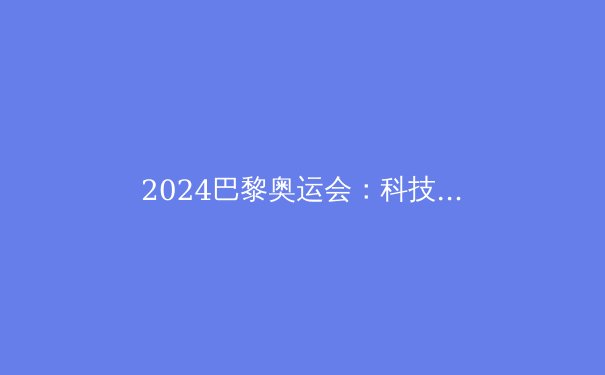 2024巴黎奥运会：科技革新与新兴运动点燃体坛盛宴 - 3