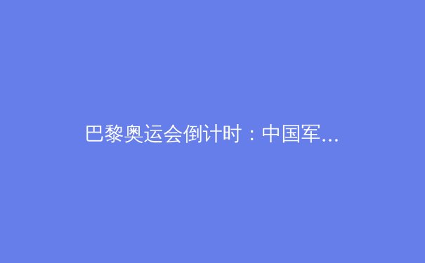 巴黎奥运会倒计时：中国军团夺金点与黑马项目深度解析 - 3